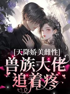 完结版《天降娇美雌性，兽族大佬追着疼》章节阅读