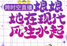 跨时空直播：娘娘她在现代风生水起这本小说完结了吗？免费查看最新章节-虎运文学