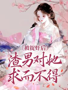 完结版《被捉奸后，渣男对她求而不得》免费阅读