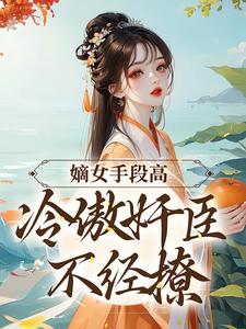 完结版《嫡女手段高，冷傲奸臣不经撩》免费阅读