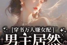 完结版《穿书万人嫌女配，男主居然追着哄》章节阅读-虎运文学