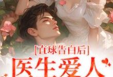 完结版《直球告白后，医生爱人无限沉沦》章节目录在线阅读-虎运文学